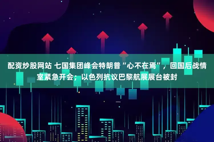 配资炒股网站 七国集团峰会特朗普“心不在焉”，回国后战情室紧急开会；以色列抗议巴黎航展展台被封