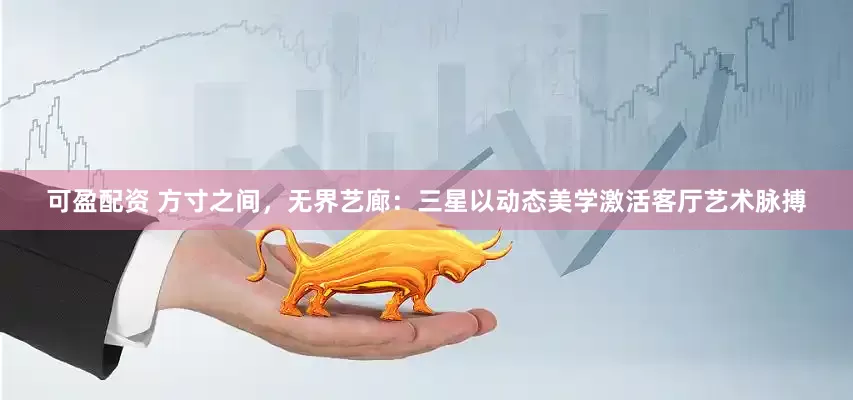 可盈配资 方寸之间，无界艺廊：三星以动态美学激活客厅艺术脉搏