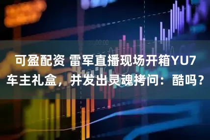 可盈配资 雷军直播现场开箱YU7车主礼盒，并发出灵魂拷问：酷吗？