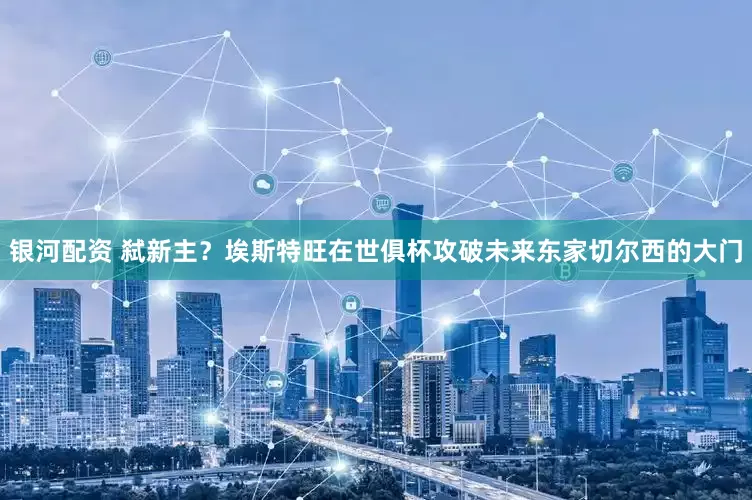 银河配资 弑新主？埃斯特旺在世俱杯攻破未来东家切尔西的大门