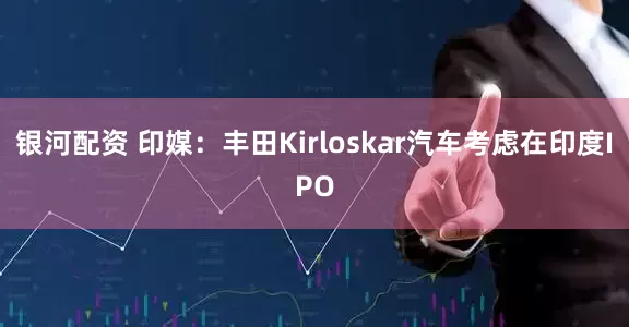 银河配资 印媒：丰田Kirloskar汽车考虑在印度IPO