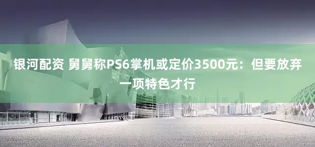 银河配资 舅舅称PS6掌机或定价3500元：但要放弃一项特色才行