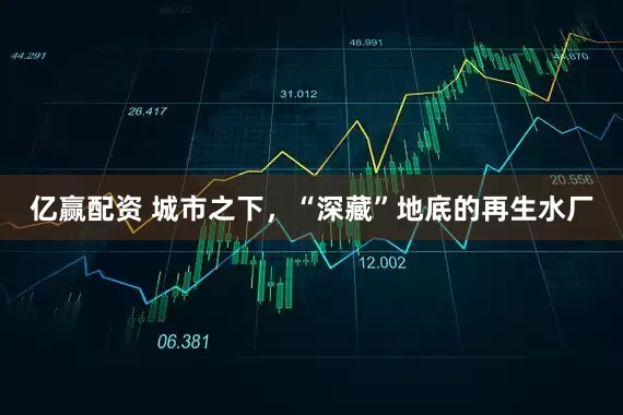 亿赢配资 城市之下，“深藏”地底的再生水厂