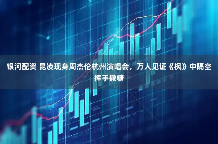 银河配资 昆凌现身周杰伦杭州演唱会，万人见证《枫》中隔空挥手撒糖